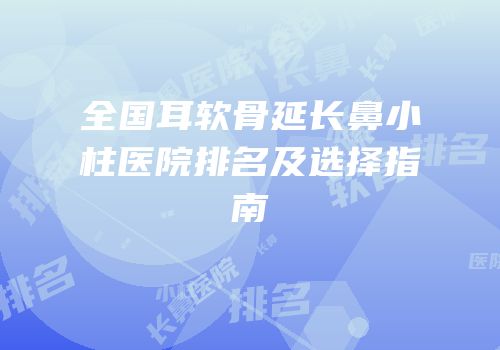 全国耳软骨延长鼻小柱医院排名及选择指南