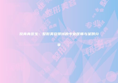 倪青青医生：整形美容领域的专业医师与案例分享