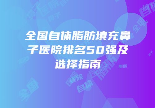 全国自体脂肪填充鼻子医院排名50强及选择指南