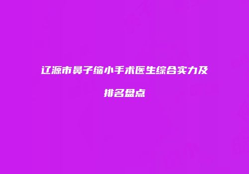 辽源市鼻子缩小手术医生综合实力及排名盘点