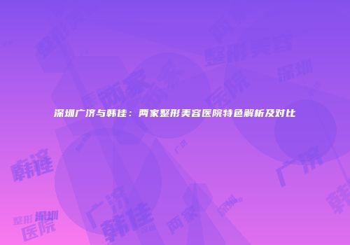 深圳广济与韩佳：两家整形美容医院特色解析及对比