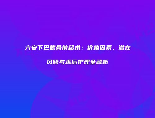 六安下巴截骨前移术：价格因素、潜在风险与术后护理全解析
