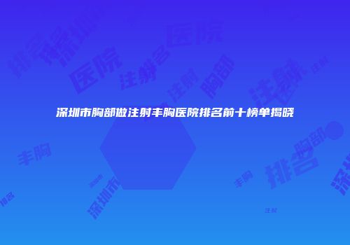 深圳市胸部做注射丰胸医院排名前十榜单揭晓