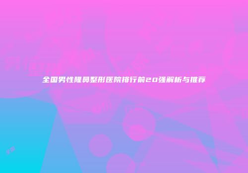 全国男性隆鼻整形医院排行前20强解析与推荐
