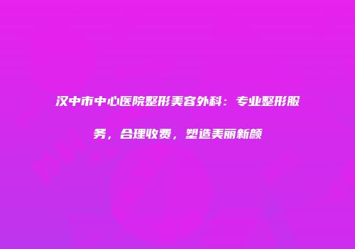 汉中市中心医院整形美容外科：专业整形服务，合理收费，塑造美丽新颜