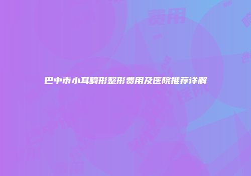 巴中市小耳畸形整形费用及医院推荐详解