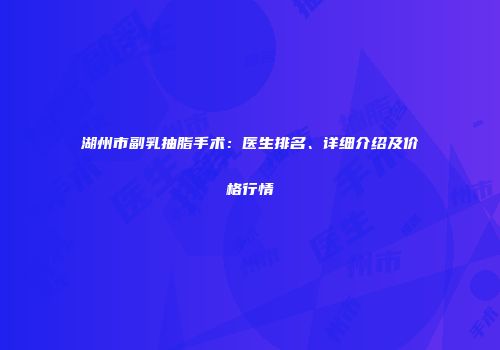 湖州市副乳抽脂手术：医生排名、详细介绍及价格行情