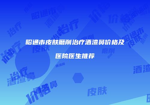 昭通市皮肤磨削治疗酒渣鼻价格及医院医生推荐