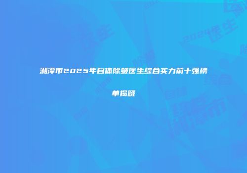 湘潭市2025年自体除皱医生综合实力前十强榜单揭晓