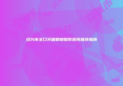 绍兴市全口牙龈翻瓣整形医院推荐指南