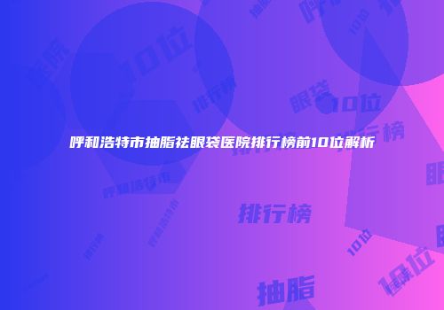 呼和浩特市抽脂祛眼袋医院排行榜前10位解析