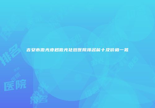 吉安市激光皮秒激光祛斑医院排名前十及价格一览