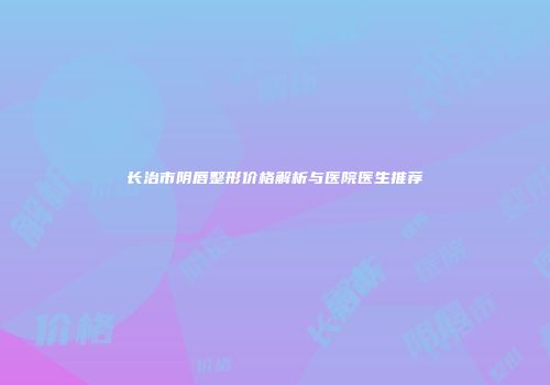 长治市阴唇整形价格解析与医院医生推荐