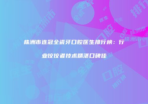 株洲市连冠全瓷牙口腔医生排行榜：行业佼佼者技术精湛口碑佳