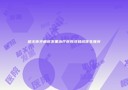 韶关市牙根底发黑治疗医院及知名医生推荐