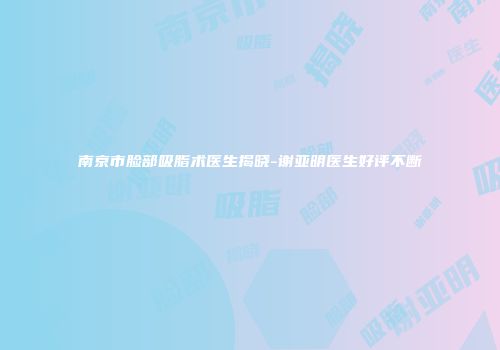 南京市脸部吸脂术医生揭晓-谢亚明医生好评不断