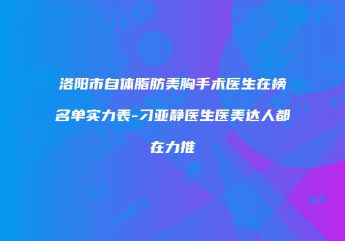 洛阳市自体脂肪美胸手术医生在榜名单实力表-刁亚静医生医美达人都在力推