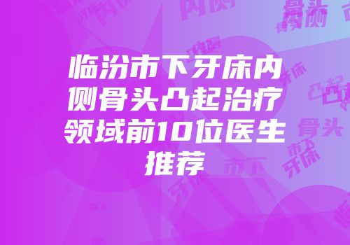 临汾市下牙床内侧骨头凸起治疗领域前10位医生推荐