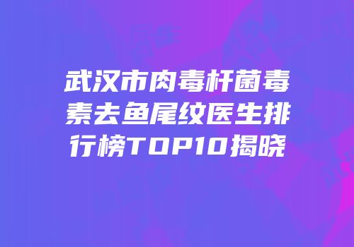 武汉市肉毒杆菌毒素去鱼尾纹医生排行榜TOP10揭晓