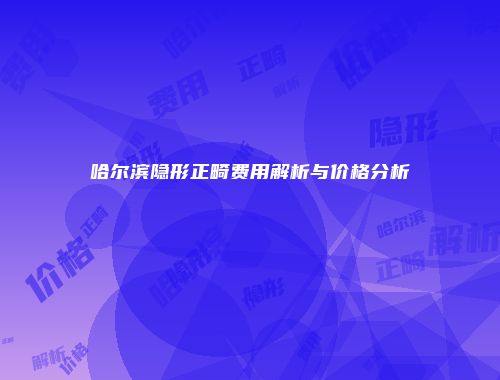 哈尔滨隐形正畸费用解析与价格分析
