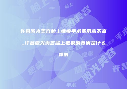 许昌激光美容脸上疤痕手术费用高不高_许昌激光美容脸上疤痕的费用是什么样的