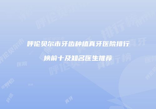 呼伦贝尔市牙齿种植真牙医院排行榜前十及知名医生推荐
