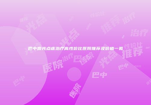 巴中激光点痣治疗高性价比医院推荐及价格一览