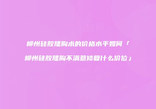 柳州硅胶隆胸术的价格水平如何「柳州硅胶隆胸不满意修复什么价位」