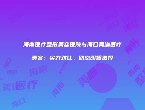 海南医疗整形美容医院与海口美咖医疗美容：实力对比，助您明智选择