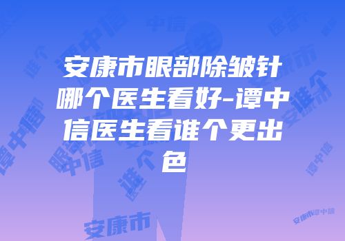安康市眼部除皱针哪个医生看好-谭中信医生看谁个更出色