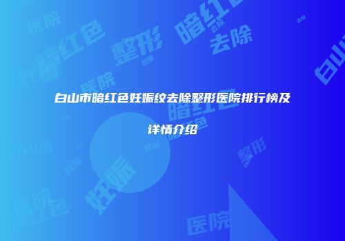 白山市暗红色妊娠纹去除整形医院排行榜及详情介绍