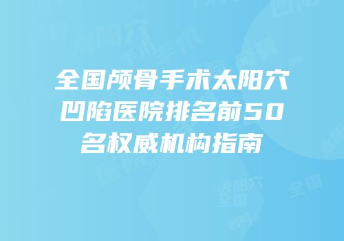 全国颅骨手术太阳穴凹陷医院排名前50名权威机构指南