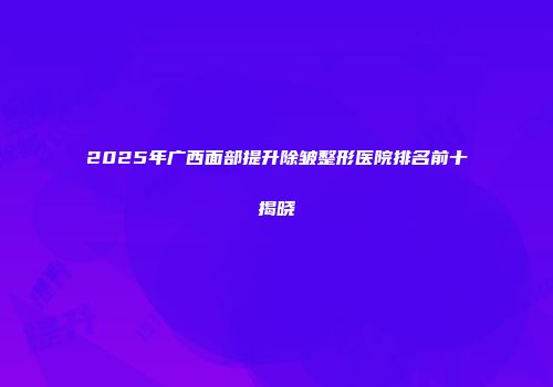 2025年广西面部提升除皱整形医院排名前十揭晓
