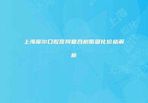 上海摩尔口腔医院复合树脂固化价格解析