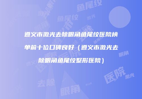 遵义市激光去除眼角鱼尾纹医院榜单前十位口碑良好（遵义市激光去除眼角鱼尾纹整形医院）