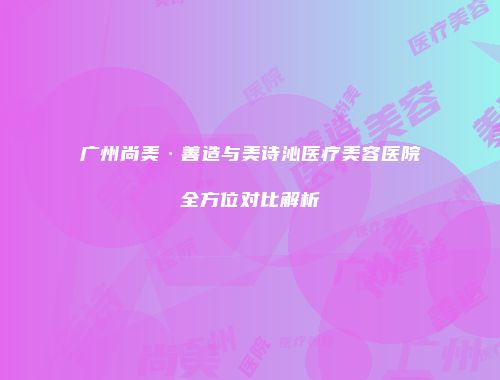 广州尚美·善造与美诗沁医疗美容医院全方位对比解析