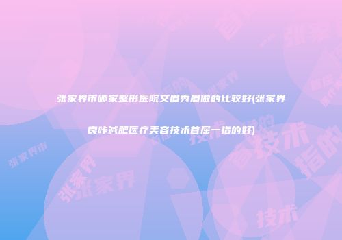 张家界市哪家整形医院文眉秀眉做的比较好(张家界良咔减肥医疗美容技术首屈一指的好)