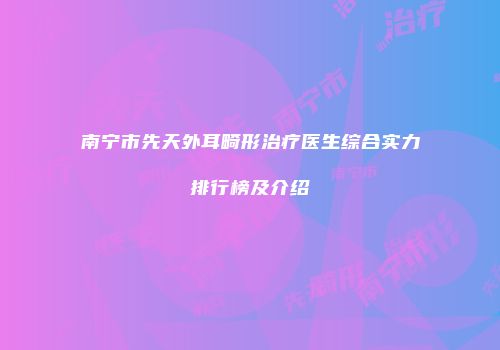 南宁市先天外耳畸形治疗医生综合实力排行榜及介绍