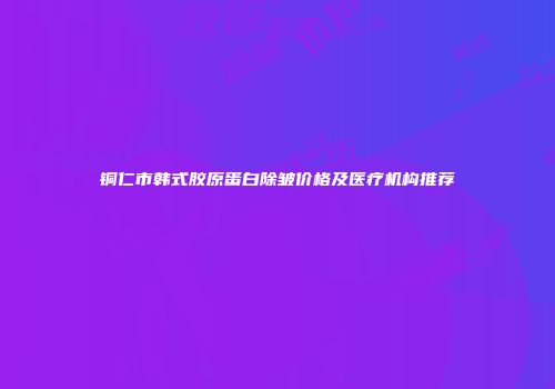 铜仁市韩式胶原蛋白除皱价格及医疗机构推荐