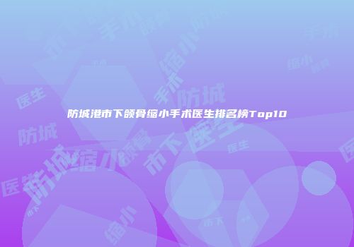 防城港市下颌骨缩小手术医生排名榜Top10