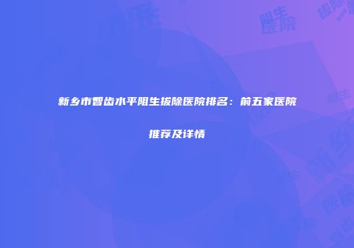 新乡市智齿水平阻生拔除医院排名：前五家医院推荐及详情