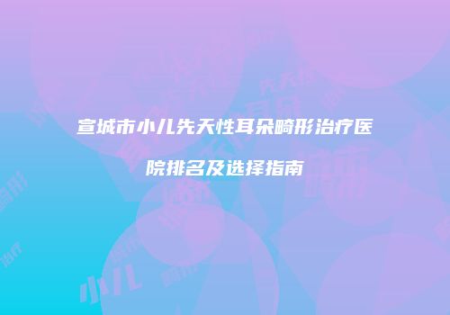宣城市小儿先天性耳朵畸形治疗医院排名及选择指南