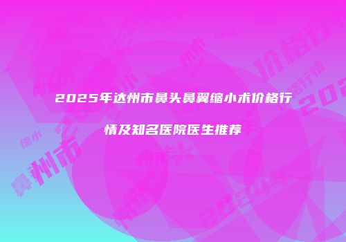 2025年达州市鼻头鼻翼缩小术价格行情及知名医院医生推荐