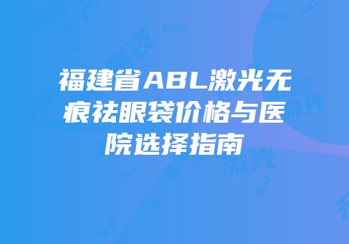 福建省ABL激光无痕祛眼袋价格与医院选择指南