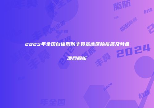 2025年全国自体脂肪丰鼻基底医院排名及特色项目解析