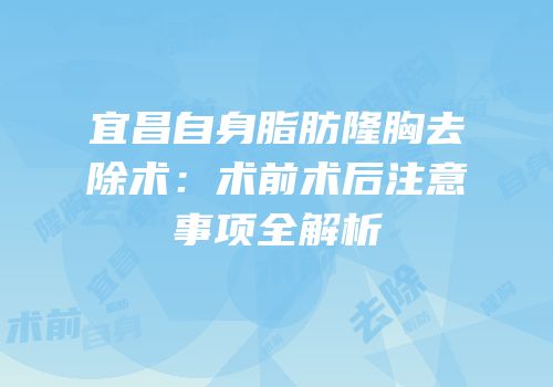 宜昌自身脂肪隆胸去除术：术前术后注意事项全解析