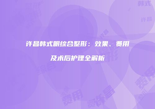 许昌韩式眼综合整形：效果、费用及术后护理全解析