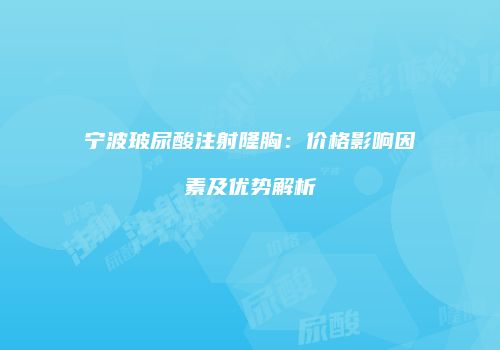 宁波玻尿酸注射隆胸：价格影响因素及优势解析