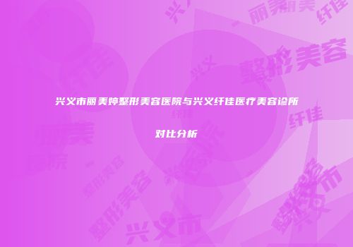 兴义市丽美婷整形美容医院与兴义纤佳医疗美容诊所对比分析