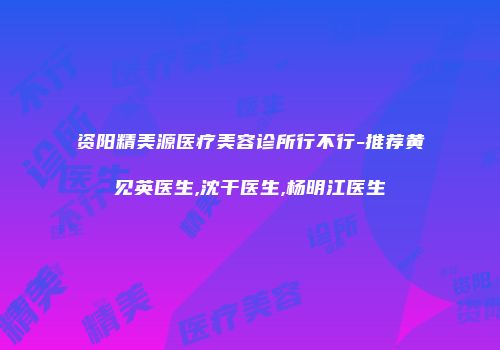 资阳精美源医疗美容诊所行不行-推荐黄见英医生,沈干医生,杨明江医生